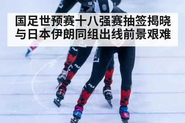 国足世预赛十八强赛抽签揭晓与日本伊朗同组出线前景艰难
