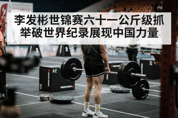 李发彬世锦赛六十一公斤级抓举破世界纪录展现中国力量