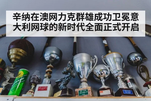 辛纳在澳网力克群雄成功卫冕意大利网球的新时代全面正式开启